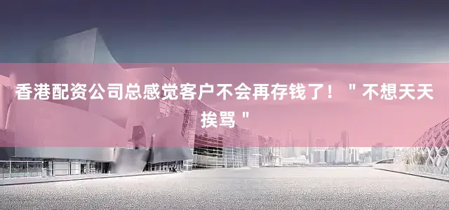 香港配资公司总感觉客户不会再存钱了！＂不想天天挨骂＂