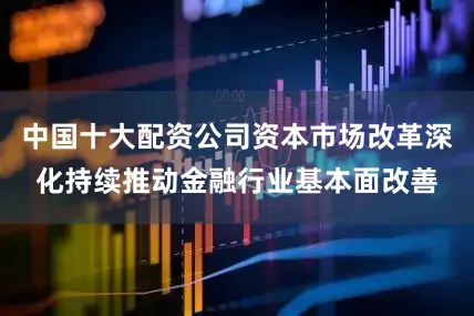 中国十大配资公司资本市场改革深化持续推动金融行业基本面改善