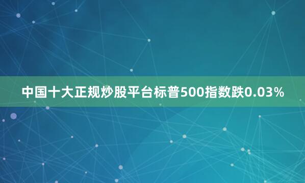 中国十大正规炒股平台标普500指数跌0.03%