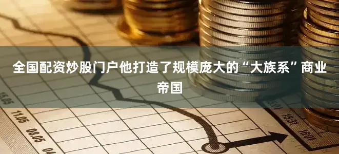 全国配资炒股门户他打造了规模庞大的“大族系”商业帝国