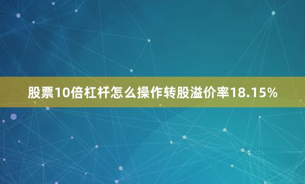 股票10倍杠杆怎么操作转股溢价率18.15%