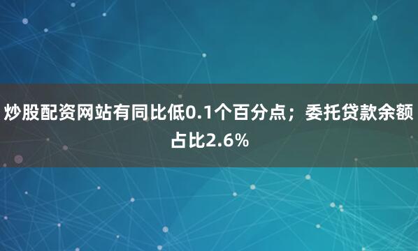 炒股配资网站有同比低0.1个百分点；委托贷款余额占比2.6%