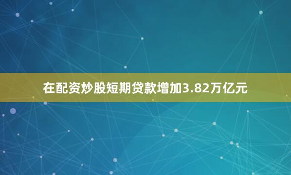 在配资炒股短期贷款增加3.82万亿元